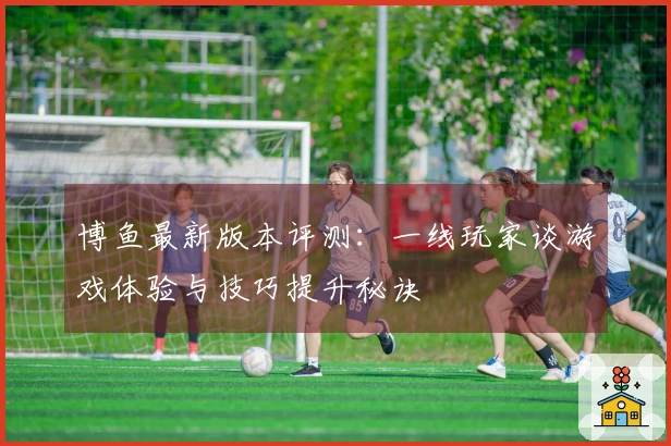 博鱼最新版本评测：一线玩家谈游戏体验与技巧提升秘诀