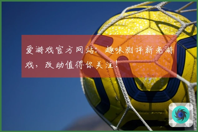 爱游戏官方网站：趣味测评新老游戏，改动值得你关注！