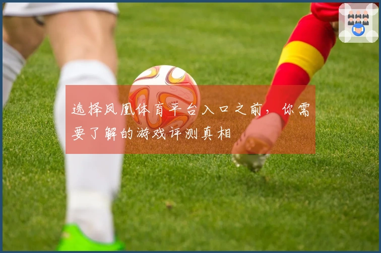 选择凤凰体育平台入口之前，你需要了解的游戏评测真相